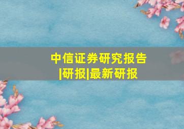 中信证券研究报告|研报|最新研报